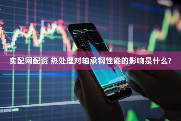 实配网配资 热处理对轴承钢性能的影响是什么?