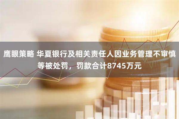 鹰眼策略 华夏银行及相关责任人因业务管理不审慎等被处罚，罚款合计8745万元