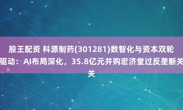 股王配资 科源制药(301281)数智化与资本双轮驱动：AI布局深化，35.8亿元并购宏济堂过反垄断关