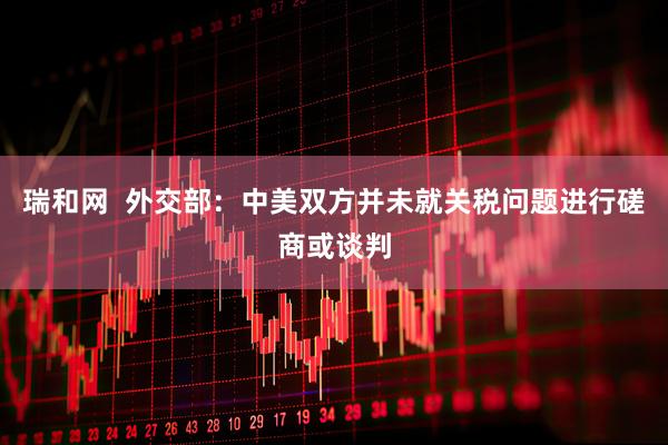 瑞和网  外交部：中美双方并未就关税问题进行磋商或谈判