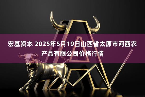 宏基资本 2025年5月19日山西省太原市河西农产品有限公司价格行情