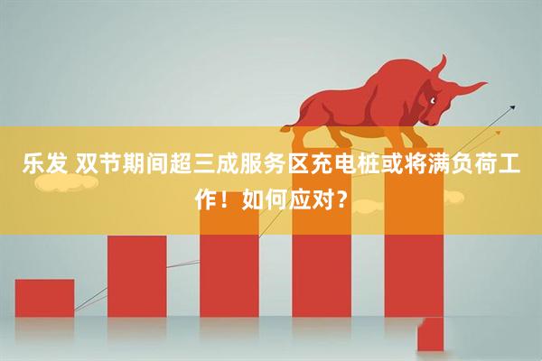 乐发 双节期间超三成服务区充电桩或将满负荷工作！如何应对？