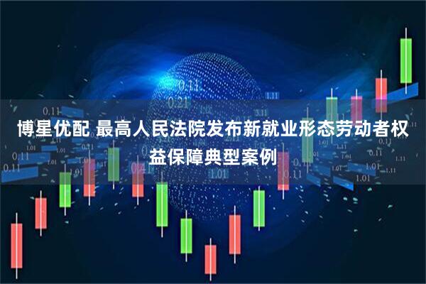 博星优配 最高人民法院发布新就业形态劳动者权益保障典型案例