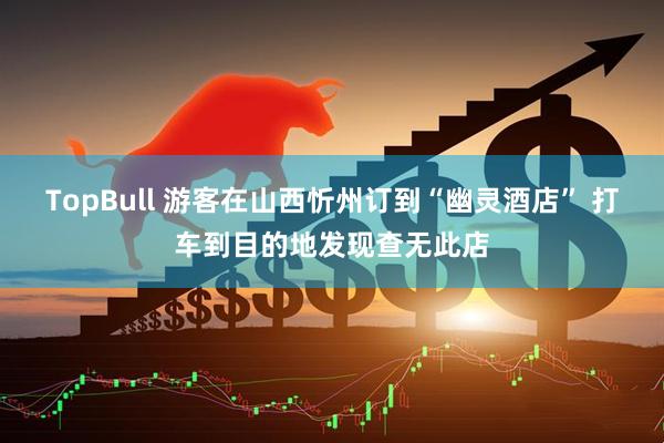 TopBull 游客在山西忻州订到“幽灵酒店” 打车到目的地发现查无此店