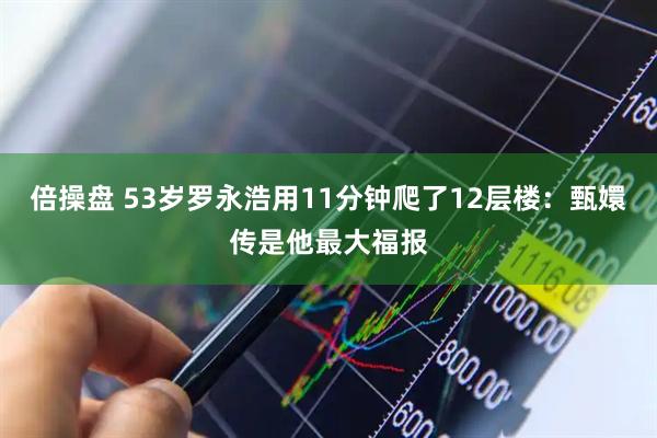 倍操盘 53岁罗永浩用11分钟爬了12层楼：甄嬛传是他最大福报