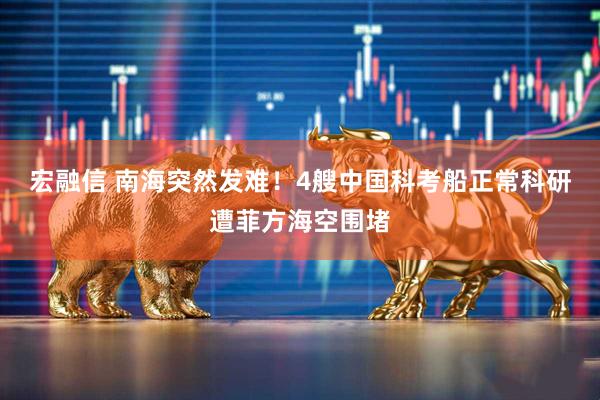 宏融信 南海突然发难！4艘中国科考船正常科研遭菲方海空围堵