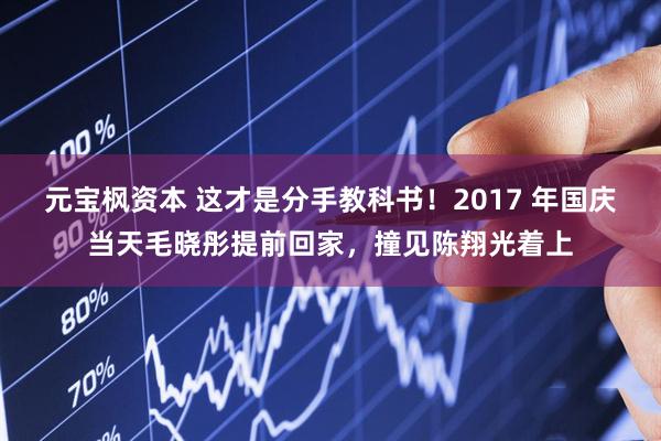 元宝枫资本 这才是分手教科书！2017 年国庆当天毛晓彤提前回家，撞见陈翔光着上